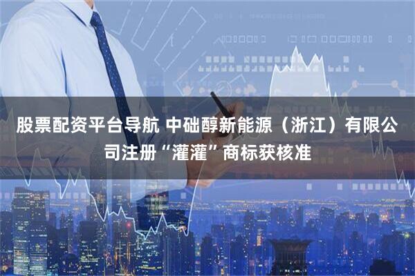股票配资平台导航 中础醇新能源（浙江）有限公司注册“灌灌”商标获核准