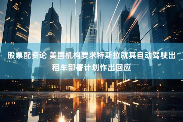 股票配资论 美国机构要求特斯拉就其自动驾驶出租车部署计划作出回应