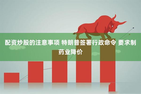 配资炒股的注意事项 特朗普签署行政命令 要求制药业降价