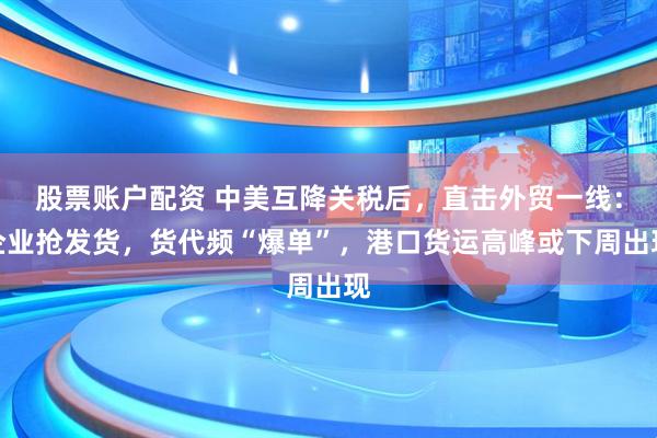 股票账户配资 中美互降关税后，直击外贸一线：企业抢发货，货代频“爆单”，港口货运高峰或下周出现