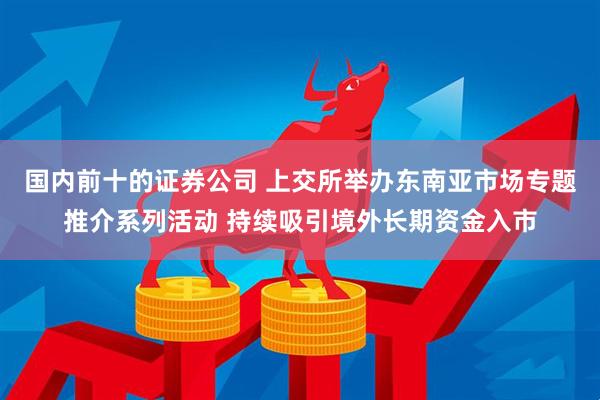 国内前十的证券公司 上交所举办东南亚市场专题推介系列活动 持续吸引境外长期资金入市
