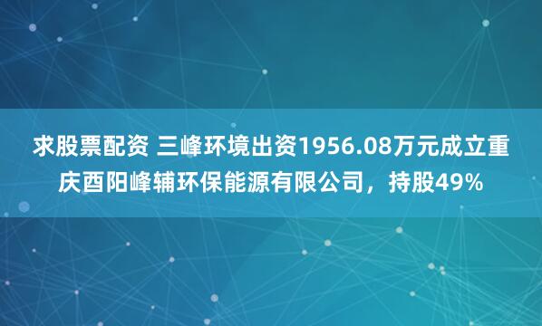 求股票配资 三峰环境出资1956.08万元成立重庆酉阳峰辅环保能源有限公司，持股49%