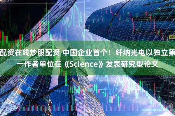 配资在线炒股配资 中国企业首个！纤纳光电以独立第一作者单位在《Science》发表研究型论文