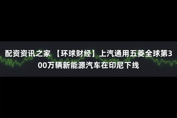 配资资讯之家 【环球财经】上汽通用五菱全球第300万辆新能源汽车在印尼下线
