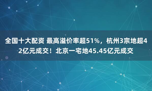 全国十大配资 最高溢价率超51%，杭州3宗地超42亿元成交！北京一宅地45.45亿元成交