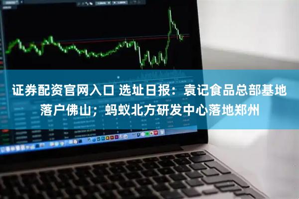 证券配资官网入口 选址日报：袁记食品总部基地落户佛山；蚂蚁北方研发中心落地郑州