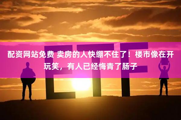 配资网站免费 卖房的人快绷不住了！楼市像在开玩笑，有人已经悔青了肠子