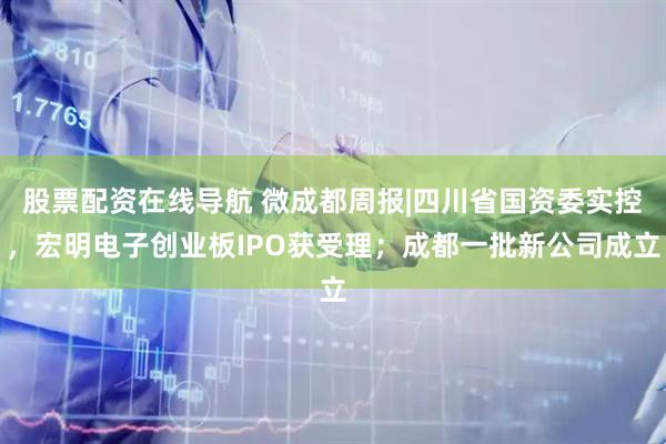 股票配资在线导航 微成都周报|四川省国资委实控，宏明电子创业板IPO获受理；成都一批新公司成立