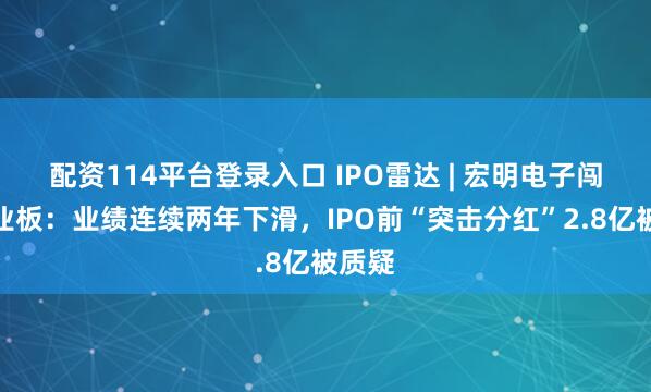 配资114平台登录入口 IPO雷达 | 宏明电子闯关创业板：业绩连续两年下滑，IPO前“突击分红”2.8亿被质疑