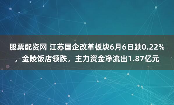 股票配资网 江苏国企改革板块6月6日跌0.22%，金陵饭店领跌，主力资金净流出1.87亿元