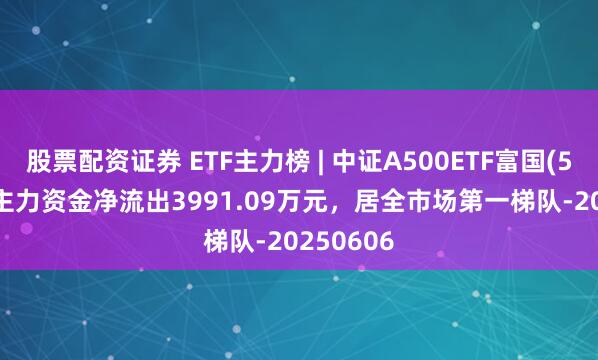 股票配资证券 ETF主力榜 | 中证A500ETF富国(563220)主力资金净流出3991.09万元，居全市场第一梯队-20250606