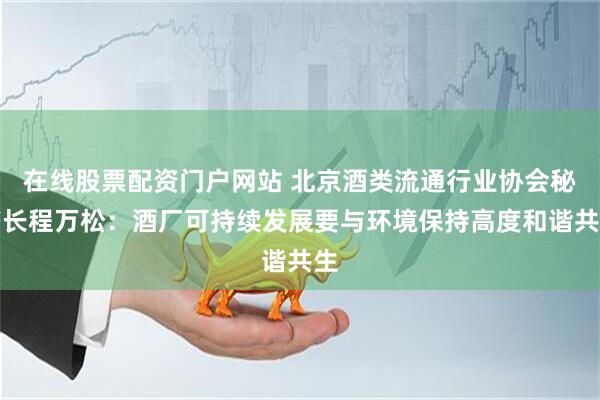 在线股票配资门户网站 北京酒类流通行业协会秘书长程万松：酒厂可持续发展要与环境保持高度和谐共生