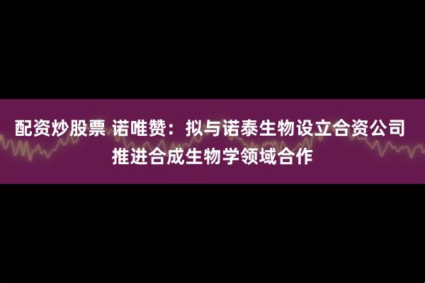 配资炒股票 诺唯赞：拟与诺泰生物设立合资公司 推进合成生物学领域合作