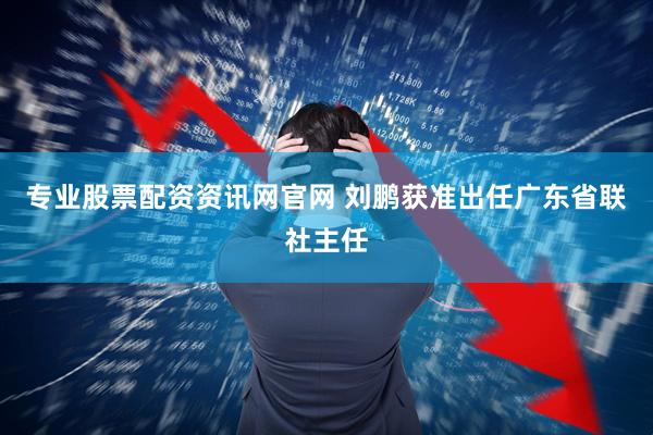 专业股票配资资讯网官网 刘鹏获准出任广东省联社主任