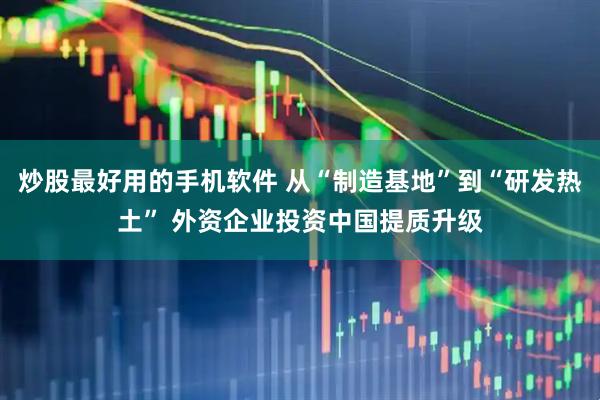 炒股最好用的手机软件 从“制造基地”到“研发热土” 外资企业投资中国提质升级