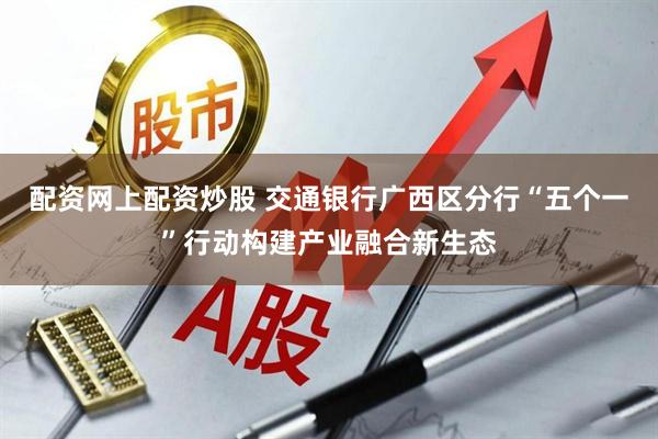 配资网上配资炒股 交通银行广西区分行“五个一”行动构建产业融合新生态