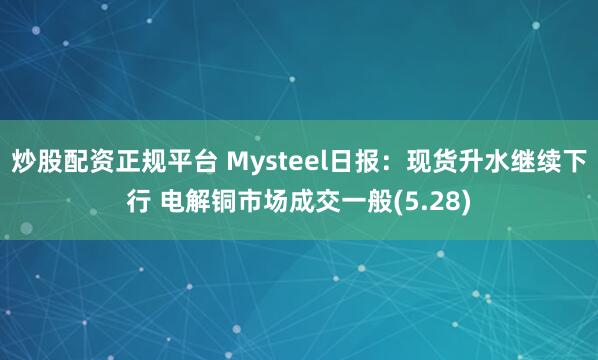 炒股配资正规平台 Mysteel日报：现货升水继续下行 电解铜市场成交一般(5.28)