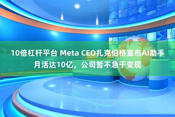 10倍杠杆平台 Meta CEO扎克伯格宣布AI助手月活达10亿，公司暂不急于变现