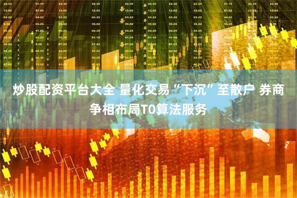 炒股配资平台大全 量化交易“下沉”至散户 券商争相布局T0算法服务