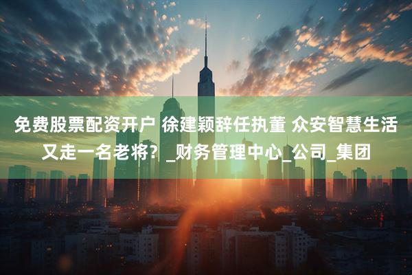 免费股票配资开户 徐建颖辞任执董 众安智慧生活又走一名老将？_财务管理中心_公司_集团
