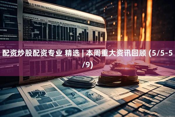 配资炒股配资专业 精选 | 本周重大资讯回顾 (5/5-5/9)