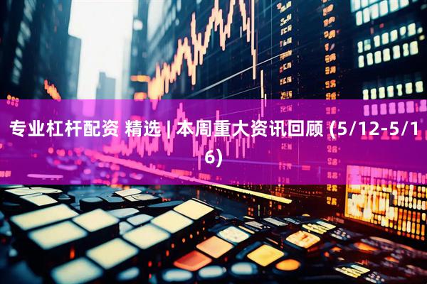 专业杠杆配资 精选 | 本周重大资讯回顾 (5/12-5/16)