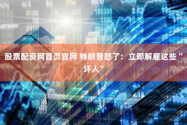 股票配资网首页官网 特朗普怒了：立即解雇这些“坏人”