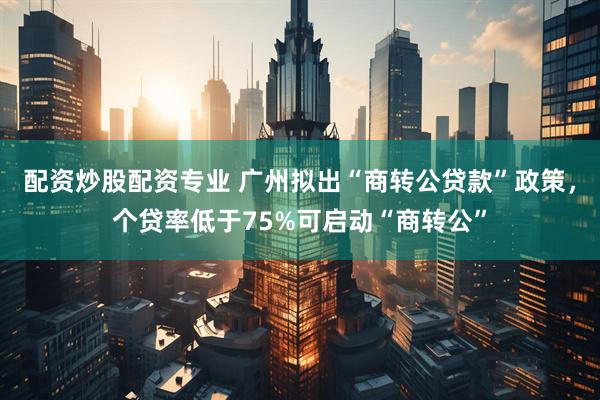 配资炒股配资专业 广州拟出“商转公贷款”政策，个贷率低于75%可启动“商转公”