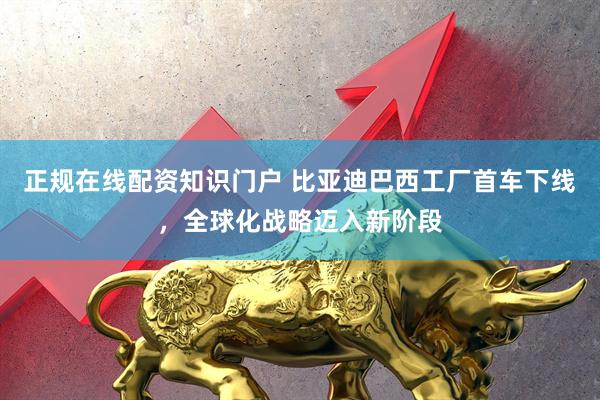 正规在线配资知识门户 比亚迪巴西工厂首车下线，全球化战略迈入新阶段