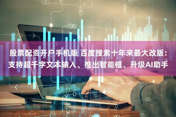 股票配资开户手机版 百度搜索十年来最大改版：支持超千字文本输入、推出智能框、升级AI助手