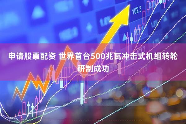申请股票配资 世界首台500兆瓦冲击式机组转轮研制成功