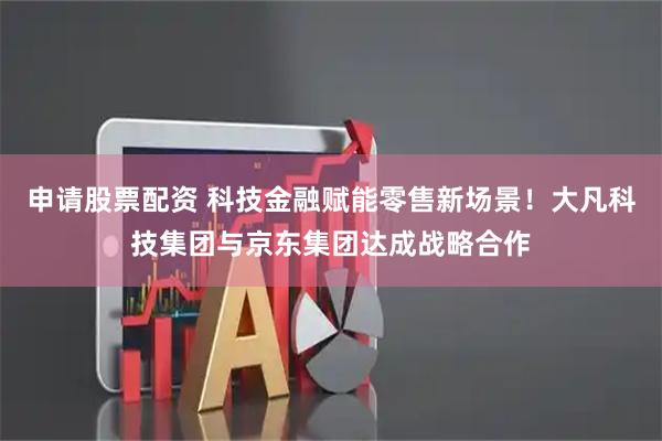 申请股票配资 科技金融赋能零售新场景！大凡科技集团与京东集团达成战略合作