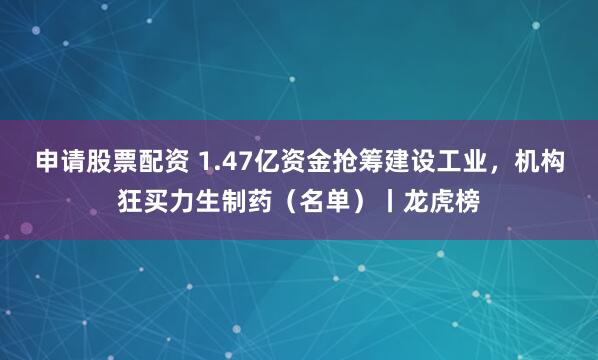 申请股票配资 1.47亿资金抢筹建设工业，机构狂买力生制药（名单）丨龙虎榜
