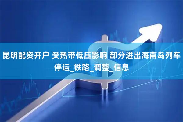 昆明配资开户 受热带低压影响 部分进出海南岛列车停运_铁路_调整_信息