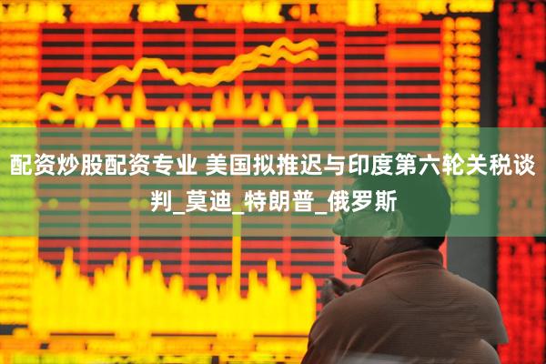 配资炒股配资专业 美国拟推迟与印度第六轮关税谈判_莫迪_特朗普_俄罗斯