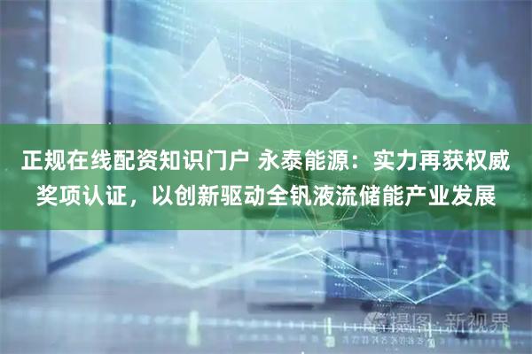 正规在线配资知识门户 永泰能源：实力再获权威奖项认证，以创新驱动全钒液流储能产业发展