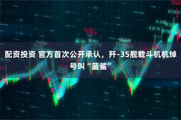 配资投资 官方首次公开承认，歼-35舰载斗机机绰号叫“蓝鲨”