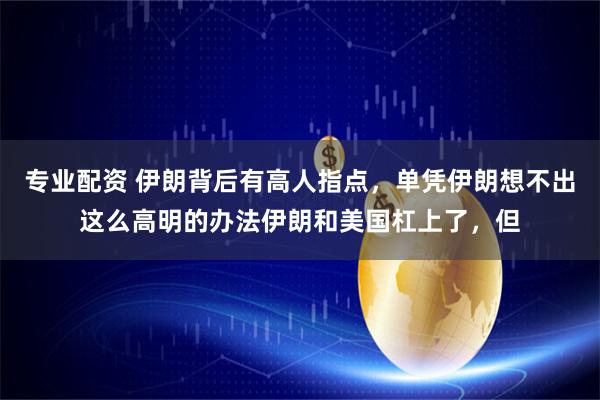 专业配资 伊朗背后有高人指点，单凭伊朗想不出这么高明的办法伊朗和美国杠上了，但